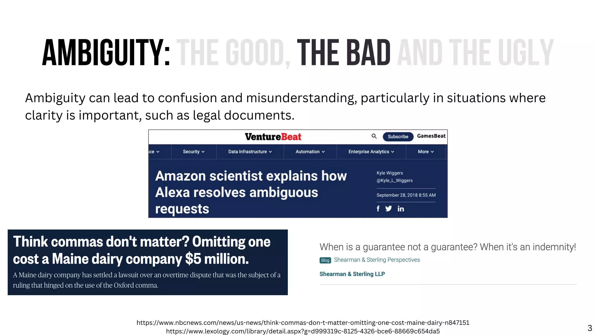 AMBIGUITY: THE GOOD, THE BAD AND THE UGLY
Ambiguity can lead to confusion and misunderstanding, particularly in situations where
clarity is important, such as legal documents.
https://www.nbcnews.com/news/us-news/think-commas-don-t-matter-omitting-one-cost-maine-dairy-n847151
https://www.lexology.com/library/detail.aspx?g=d999319c-8125-4326-bce6-88669c654da5 3
 