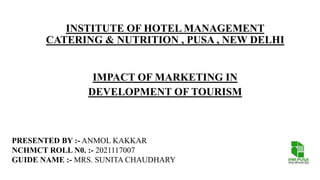 INSTITUTE OF HOTEL MANAGEMENT
CATERING & NUTRITION , PUSA , NEW DELHI
IMPACT OF MARKETING IN
DEVELOPMENT OF TOURISM
PRESENTED BY :- ANMOL KAKKAR
NCHMCT ROLL N0. :- 2021117007
GUIDE NAME :- MRS. SUNITA CHAUDHARY
 