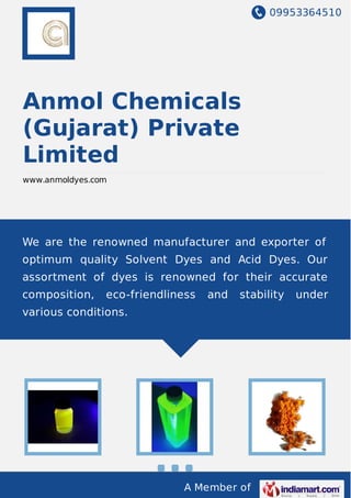 09953364510
A Member of
Anmol Chemicals
(Gujarat) Private
Limited
www.anmoldyes.com
We are the renowned manufacturer and exporter of
optimum quality Solvent Dyes and Acid Dyes. Our
assortment of dyes is renowned for their accurate
composition, eco-friendliness and stability under
various conditions.
 