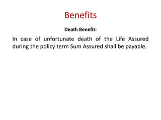 Benefits 
Death Benefit: 
In case of unfortunate death of the Life Assured 
during the policy term Sum Assured shall be payable. 
 