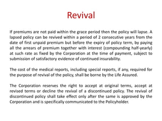 Revival 
If premiums are not paid within the grace period then the policy will lapse. A 
lapsed policy can be revived within a period of 2 consecutive years from the 
date of first unpaid premium but before the expiry of policy term, by paying 
all the arrears of premium together with interest (compounding half-yearly) 
at such rate as fixed by the Corporation at the time of payment, subject to 
submission of satisfactory evidence of continued insurability. 
The cost of the medical reports, including special reports, if any, required for 
the purpose of revival of the policy, shall be borne by the Life Assured. 
The Corporation reserves the right to accept at original terms, accept at 
revised terms or decline the revival of a discontinued policy. The revival of 
discontinued policy shall take effect only after the same is approved by the 
Corporation and is specifically communicated to the Policyholder. 
 