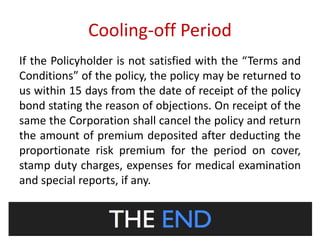 Cooling-off Period 
If the Policyholder is not satisfied with the “Terms and 
Conditions” of the policy, the policy may be returned to 
us within 15 days from the date of receipt of the policy 
bond stating the reason of objections. On receipt of the 
same the Corporation shall cancel the policy and return 
the amount of premium deposited after deducting the 
proportionate risk premium for the period on cover, 
stamp duty charges, expenses for medical examination 
and special reports, if any. 
