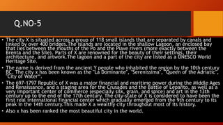 Q.NO-5
• The city X is situated across a group of 118 small islands that are separated by canals and
linked by over 400 bridges.The islands are located in the shallow Lagoon, an enclosed bay
that lies between the mouths of the Po and the Piave rivers (more exactly between the
Brenta and the Sile). Parts of X are renowned for the beauty of their settings, their
architecture, and artwork.The lagoon and a part of the city are listed as a UNESCO World
Heritage Site.
• The name is derived from the ancient Y people who inhabited the region by the 10th century
BC. The city x has been known as the "La Dominante", "Serenissima", "Queen of the Adriatic",
"City of Water“.
• The 697-1797 Republic of X was a major financial and maritime power during the Middle Ages
and Renaissance, and a staging area for the Crusades and the Battle of Lepanto, as well as a
very important center of commerce (especially silk, grain, and spice) and art in the 13th
century up to the end of the 17th century. The city-state of X is considered to have been the
first real international financial center which gradually emerged from the 9th century to its
peak in the 14th century.This made X a wealthy city throughout most of its history.
• Also x has been ranked the most beautiful city in the world.
 