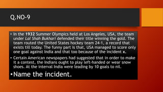 Q.NO-9
• In the 1932 Summer Olympics held at Los Angeles, USA, the team
under Lal Shah Bukhari defended their title winning the gold. The
team routed the United States hockey team 24-1, a record that
exists till today. The funny part is that, USA managed to score only
one goal against India and that too because of the incident x.
• Certain American newspapers had suggested that in order to make
it a contest, the Indians ought to play left-handed or wear snow
shoes. At the interval India were leading by 10 goals to nil.
•Name the incident.
 
