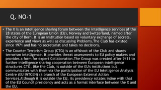 Q. NO-1
• The X is an intelligence sharing forum between the intelligence services of the
28 states of the European Union (EU), Norway and Switzerland, named after
the city of Bern. It is an institution based on voluntary exchange of secrets,
experience and views as well as discussing Problems.The Club has existed
since 1971 and has no secretariat and takes no decisions.
• The Counter Terrorism Group (CTG) is an offshoot of the Club and shares
terrorism intelligence. It provides threat assessments to EU policy makers and
provides a form for expert Collaboration.The Group was created after 9/11 to
further intelligence sharing cooperation between European intelligence
structures.CTG, like the Club, is outside of the EU's institutions but
communicates with them via the participation of the EU Intelligence Analysis
Centre (EU INTCEN) (a branch of the European External Action
Service).Although it is outside the EU, its presidency rotates inline with that
of the EU Council presidency and acts as a formal interface between the X and
the EU.
 