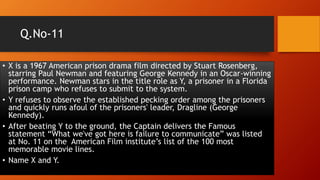 Q.No-11
• X is a 1967 American prison drama film directed by Stuart Rosenberg,
starring Paul Newman and featuring George Kennedy in an Oscar-winning
performance. Newman stars in the title role as Y, a prisoner in a Florida
prison camp who refuses to submit to the system.
• Y refuses to observe the established pecking order among the prisoners
and quickly runs afoul of the prisoners' leader, Dragline (George
Kennedy).
• After beating Y to the ground, the Captain delivers the Famous
statement “What we've got here is failure to communicate” was listed
at No. 11 on the American Film institute’s list of the 100 most
memorable movie lines.
• Name X and Y.
 