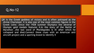 Q.No-12
X is the Greek goddess of victory and is often potrayed as the
divine Charioteer. X is also one of the most common figures in the
Greek coins .Since the 1928 summer Olympics the obverse of
Olympic gold medals features X.In the story of the Battle of
Marathon ,the last word of Pheidippides is X! after which he
collapsed and died.Connect these clues with an American anti
aircraft project and a sporting brand to identify X
 