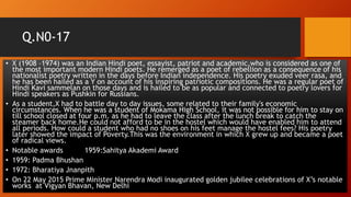 Q.N0-17
• X (1908 –1974) was an Indian Hindi poet, essayist, patriot and academic,who is considered as one of
the most important modern Hindi poets. He remerged as a poet of rebellion as a consequence of his
nationalist poetry written in the days before Indian independence. His poetry exuded veer rasa, and
he has been hailed as a Y on account of his inspiring patriotic compositions. He was a regular poet of
Hindi Kavi sammelan on those days and is hailed to be as popular and connected to poetry lovers for
Hindi speakers as Pushkin for Russians.
• As a student,X had to battle day to day issues, some related to their family's economic
circumstances. When he was a student of Mokama High School, it was not possible for him to stay on
till school closed at four p.m. as he had to leave the class after the lunch break to catch the
steamer back home.He could not afford to be in the hostel which would have enabled him to attend
all periods. How could a student who had no shoes on his feet manage the hostel fees? His poetry
later showed the impact of Poverty.This was the environment in which X grew up and became a poet
of radical views.
• Notable awards 1959:Sahitya Akademi Award
• 1959: Padma Bhushan
• 1972: Bharatiya Jnanpith
• On 22 May 2015 Prime Minister Narendra Modi inaugurated golden jubilee celebrations of X’s notable
works at Vigyan Bhavan, New Delhi
 