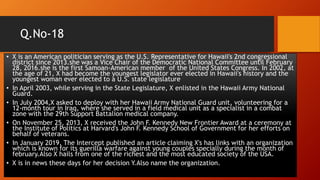 Q.No-18
• X is an American politician serving as the U.S. Representative for Hawaii's 2nd congressional
district since 2013.she was a Vice Chair of the Democratic National Committee until February
28, 2016.she is the first Samoan-American member of the United States Congress. In 2002, at
the age of 21, X had become the youngest legislator ever elected in Hawaii's history and the
youngest woman ever elected to a U.S. state legislature
• In April 2003, while serving in the State Legislature, X enlisted in the Hawaii Army National
Guard.
• In July 2004,X asked to deploy with her Hawaii Army National Guard unit, volunteering for a
12-month tour in Iraq, where she served in a field medical unit as a specialist in a combat
zone with the 29th Support Battalion medical company.
• On November 25, 2013, X received the John F. Kennedy New Frontier Award at a ceremony at
the Institute of Politics at Harvard's John F. Kennedy School of Government for her efforts on
behalf of veterans.
• In January 2019, The Intercept published an article claiming X's has links with an organization
which is known for its guerilla warfare against young couples specially during the month of
february.Also X hails from one of the richest and the most educated society of the USA.
• X is in news these days for her decision Y.Also name the organization.
 
