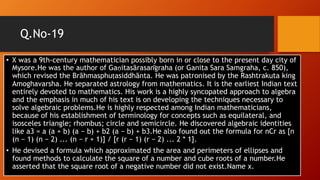 Q.No-19
• X was a 9th-century mathematician possibly born in or close to the present day city of
Mysore.He was the author of Gaṇitasārasan̄graha (or Ganita Sara Samgraha, c. 850),
which revised the Brāhmasphuṭasiddhānta. He was patronised by the Rashtrakuta king
Amoghavarsha. He separated astrology from mathematics. It is the earliest Indian text
entirely devoted to mathematics. His work is a highly syncopated approach to algebra
and the emphasis in much of his text is on developing the techniques necessary to
solve algebraic problems.He is highly respected among Indian mathematicians,
because of his establishment of terminology for concepts such as equilateral, and
isosceles triangle; rhombus; circle and semicircle. He discovered algebraic identities
like a3 = a (a + b) (a − b) + b2 (a − b) + b3.He also found out the formula for nCr as [n
(n − 1) (n − 2) ... (n − r + 1)] / [r (r − 1) (r − 2) ... 2 * 1].
• He devised a formula which approximated the area and perimeters of ellipses and
found methods to calculate the square of a number and cube roots of a number.He
asserted that the square root of a negative number did not exist.Name x.
 