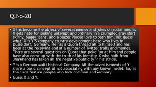 Q.No-20
• X has become the object of several memes and jokes on social media.
X gets hate for looking unkempt and ordinary in a crumpled gray shirt,
skinny, baggy jeans, and a blazer.People love to bash him. But guess
what, X is Y’S company country development head who lives in
Dusseldorf, Germany. He has a Quora thread all to himself and has
been at the receiving end of a number of Twitter trolls and memes.
There are several questions on Quora that poke fun at him and people
have also come up with the truth of his identity. X who hails from
Jharkhand has taken all the negative publicity in his stride.
• Y is a German Multi National Company. All the advertisements of Y
share a basic concept of not associating with any known model. So, all
their ads feature people who look common and ordinary.
• Guess X and Y.
 