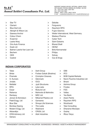 TM                                          BASEMENT, BANDRA ARCADE, NATIONAL LIBRARY ROAD,
                                                  OPP. RAILWAY STATION, BANDRA (W) MUMBAI 400 050.
                                                  TEL : (022) 2651 2948 / 2640 7841
Anmol Sekhri Consultants Pvt. Ltd.                FAX : (022) 2641 9865
                                                  MOBILE : 98922 13456 / 98922 35678
                                                  E-mail : corpassistance@yahoo.co.in / ansekhri@hotmail.com




 ØStar TV                                  ØDeloitte
 ØClariant                                 ØFergusons
 ØDart Ltd.
  Blue                                     ØRaychem RPG
 Ø & Wilson Ltd.
  Albright                                 Ø Geonics
                                            Fugro
 Ø Anchor
  Daewoo                                   Ø International, West Germany
                                            Weiler
 Ø Chem
  Colour                                   Ø Pharma
                                            Madaus
 ØKvaerner                                 Ø Tech
                                            Cyber
 Ø Niraj
  Lastra                                   Ø Gobains
                                            Saint
 ØOrix Auto Finance                        Ø Shell
                                            Bharat
 Ø Ltd
  Esab                                     ØHEINZ
 Ø Lawrie-Van Leer Ltd
  Balmer                                   ØKennametal
                                            Birla
 ØBechem                                   ØPhilips
 ØOKS                                      ØSolvay
 ØCastrol                                  Ø Kings
                                            Cox &



 INDIAN CORPORATES
 Ø
 Tatas                     Ø
                           Aarti Group                    Ø
                                                          IDBI
 Ø
 Birlas                    Ø Gokak (Bradma)
                           Forbes                         Ø
                                                          IFCI
 Ø
 Piramals                  Ø
                           Crompton Greaves               Ø
                                                          BOB Capital Markets
 Ø
 S. Kumars                 Ø
                           Glenmark                       Ø Fluorine Industries Ltd
                                                          Navin
 Ø
 Jindals                   Ø
                           ICICI                          Ø
                                                          Binani
 Ø
 Mafatlal                  Ø
                           Jyoti Structures               Ø Group
                                                          Ashima
 Ø
 RPG                       Ø
                           Lyka Labs                      Ø
                                                          Finolex
 Ø
 Essar                     Ø Ltd
                           Mukund                         Ø
                                                          FDC
 Ø
 Reliance                  Ø
                           Mahindra & Mahindra            Ø
                                                          Voltas
 Ø
 Ranbaxy                   ØLtd
                           NRC                            Ø
                                                          Yes Bank
 Ø & Nicholson
 Jenson                    Ø Plastics Ltd
                           Nilkamal                       Ø Paints
                                                          Asian
 ØEngg. Ltd
 Patel                     Ø
                           Garwares                       Ø
                                                          Raychem RPG
 Ø
 Blue Star                 Ø Life Sciences
                           Shreya                         Ø
                                                          Wockhardt
 Ø Dyeing
 Bombay                    Ø
                           The Leela                      Ø
                                                          Tata Consulting
 Ø Engg. Ltd
 Modern                    Ø
                           Walchand                       Ø
                                                          Dharamsi Morarjee
 Ø
 Akbarallys                Ø Ltd
                           CRISIL                         Ø
                                                          Godrej
 ØAdvisory Ltd
 ICRA                      Ø
                           Alok Industries                Ø Tokyo
                                                          Iffoco
 Ø
 Sahara



  MANAGEMENT CONSULTANCY l
                         VALUATION : BUSINESSES / BRANDS / ASSETS l
                                                                  WEALTH MANAGEMENT
 