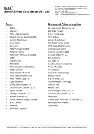 TM                                           BASEMENT, BANDRA ARCADE, NATIONAL LIBRARY ROAD,
                                                   OPP. RAILWAY STATION, BANDRA (W) MUMBAI 400 050.
                                                   TEL : (022) 2651 2948 / 2640 7841
Anmol Sekhri Consultants Pvt. Ltd.                 FAX : (022) 2641 9865
                                                   MOBILE : 98922 13456 / 98922 35678
                                                   E-mail : corpassistance@yahoo.co.in / ansekhri@hotmail.com




 Brand                                     Business & Other Intangibles
 lBirlas                                   Daewoo Anchor Electronics Ltd
 lWanbury                                  Star India Pvt Ltd
 lRPG      Life Sciences Ltd               Cyber Tech Europe
 lSkypak     Service Specialists Ltd       RPG Cellular
 lJenson     & Nicholson                   Jenson & Nicholson
 lInsta    Colour                          Orix Auto Finance (I) Ltd
 lSnowcem                                  OKS Speciality Lubricants
 lPRS      Permacel Pvt Ltd                Vulcan Engineers Ltd
 lNilkamal     Plastics                    Infodesk Manipal Pvt Ltd
 lGlenmark      Pharmaceuticals Ltd        Geonics (India) Pvt Ltd
 lRider                                    Shogun Films
 lTata     Pharma                          Ban Labs Ltd
 lMerind     Ltd                           Candid Group of companies
 lKhandelwal        Laboratories Ltd       Nexus / Nexstep
 lSiddhi    Cement                         Powerica Ltd
 lAsia     Television Network              Challender Technologies
 lOKS      Speciality Lubricants           Star ya Kalakar
 lYash     Pharma Labs Ltd                 S & T Controls Ltd
 lJyoti    Industries                      Raj Information Technology
 lLiving    Room Lifestyle Ltd             Hibiscus Net
 lUnited     Ink and Varnish Co Ltd        Money Times
 lLyka     Labs Ltd                        Virtual Shopper (India) Pvt Ltd
 lLaqshya      Media Pvt Ltd               United Ink and Varnish Co Ltd
 lParekh     Platinum Ltd                  Indya.com
 lDilip    Chhabaria Designs Pvt Ltd       Gujarat State Fertilizers & Chemicals Ltd
 lB.A.G.     Films                         Metalbeds India Pvt Ltd
 lPlethico                                 Jet Airways
 lKamdhenu         Ispat Ltd.




  MANAGEMENT CONSULTANCY l
                         VALUATION : BUSINESSES / BRANDS / ASSETS l
                                                                  WEALTH MANAGEMENT
 