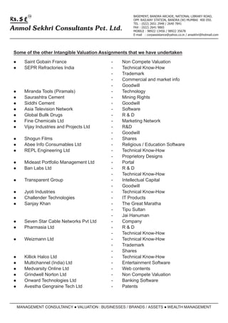 TM                                            BASEMENT, BANDRA ARCADE, NATIONAL LIBRARY ROAD,
                                                     OPP. RAILWAY STATION, BANDRA (W) MUMBAI 400 050.
                                                     TEL : (022) 2651 2948 / 2640 7841
Anmol Sekhri Consultants Pvt. Ltd.                   FAX : (022) 2641 9865
                                                     MOBILE : 98922 13456 / 98922 35678
                                                     E-mail : corpassistance@yahoo.co.in / ansekhri@hotmail.com




 Some of the other Intangible Valuation Assignments that we have undertaken

 lSaint
      Gobain France                        -    Non Compete Valuation
 lSEPR Refractories India                  -    Technical Know-How
                                           -    Trademark
                                           -    Commercial and market info
                                           -    Goodwill
 lMiranda  Tools (Piramals)                -    Technology
 lSaurashtra Cement                        -    Mining Rights
 lSiddhi Cement                            -    Goodwill
 lAsia Television Network                  -    Software
 lGlobal Bullk Drugs                       -    R&D
 lFine Chemicals Ltd                       -    Marketing Network
 lVijay Industries and Projects Ltd        -    R&D
                                           -    Goodwill
 lShogun  Films                            -    Shares
 lAbee Info Consumables Ltd                -    Religious / Education Software
 lREPL Engineering Ltd                     -    Technical Know-How
                                           -    Proprietory Designs
 lMideast
      Portfolio Management Ltd             -    Portal
 l Labs Ltd
  Ban                                      -    R&D
                                           -    Technical Know-How
 lTransparent    Group                     -    Intellectual Capital
                                           -    Goodwill
 lJyotiIndustries                          -    Technical Know-How
 lChallender Technologies                  -    IT Products
 lSanjay Khan                              -    The Great Maratha
                                           -    Tipu Sultan
                                           -    Jai Hanuman
 lSevenStar Cable Networks Pvt Ltd         -    Company
 lPharmasia Ltd                            -    R&D
                                           -    Technical Know-How
 lWeizmann      Ltd                        -    Technical Know-How
                                           -    Trademark
                                           -    Shares
 lKillick
        Halco Ltd                          -    Technical Know-How
 lMultichannel (India) Ltd                 -    Entertainment Software
 lMedvarsity Online Ltd                    -    Web contents
 lGrindwell Norton Ltd                     -    Non Compete Valuation
 lOnward Technologies Ltd                  -    Banking Software
 lAvestha Gengraine Tech Ltd               -    Patents



  MANAGEMENT CONSULTANCY l
                         VALUATION : BUSINESSES / BRANDS / ASSETS l
                                                                  WEALTH MANAGEMENT
 