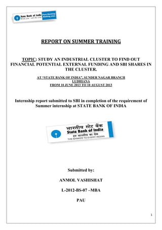 1 
REPORT ON SUMMER TRAINING 
TOPIC: STUDY AN INDUSTRIAL CLUSTER TO FIND OUT 
FINANCIAL POTENTIAL EXTERNAL FUNDING AND SBI SHARES IN 
THE CLUSTER. 
AT “STATE BANK OF INDIA”, SUNDER NAGAR BRANCH 
LUDHIANA 
FROM 10 JUNE 2013 TO 10 AUGUST 2013 
Internship report submitted to SBI in completion of the requirement of 
Summer internship at STATE BANK OF INDIA 
Submitted by: 
ANMOL VASHISHAT 
L-2012-BS-07 –MBA 
PAU 
 