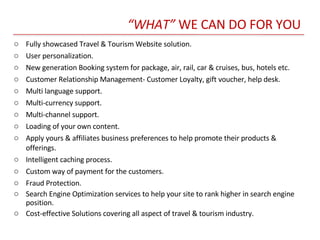 “ WHAT”  WE CAN DO FOR YOU Fully showcased Travel & Tourism Website solution. User personalization. New generation Booking system for package, air, rail, car & cruises, bus, hotels etc. Customer Relationship Management- Customer Loyalty, gift voucher, help desk. Multi language support.  Multi-currency support. Multi-channel support. Loading of your own content. Apply yours & affiliates business preferences to help promote their products & offerings.  Intelligent caching process. Custom way of payment for the customers. Fraud Protection. Search Engine Optimization services to help your site to rank higher in search engine position.  Cost-effective Solutions covering all aspect of travel & tourism industry. 