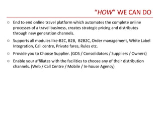 “ HOW ” WE CAN DO End to end online travel platform which automates the complete online processes of a travel business, creates strategic pricing and distributes through new generation channels.  Supports all modules like-B2C, B2B,  B2B2C, Order management, White Label Integration, Call centre, Private fares, Rules etc. Provide you to Choose Supplier. (GDS / Consolidators / Suppliers / Owners) Enable your affiliates with the facilities to choose any of their distribution channels. (Web / Call Centre / Mobile / In-house Agency) 
