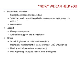 “ HOW ” WE CAN HELP YOU Ground Zero to Go live Project Conception and Consulting Software development lifecycle (From requirement documents to delivery) Deployments  Support Change management Application support and maintenance Others Search Engine optimizations & Promotions Operations management of leads, listings of SME, SME sign up Hosting and Infrastructure management MIS, Reporting, Analytics and Business Intelligence  