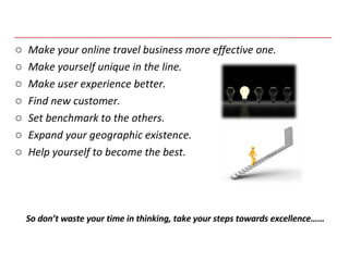 Make your online travel business more effective one. Make yourself unique in the line. Make user experience better. Find new customer. Set benchmark to the others. Expand your geographic existence. Help yourself to become the best. So don’t waste your time in thinking, take your steps towards excellence…… 