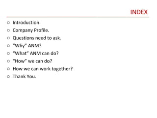 INDEX Introduction. Company Profile. Questions need to ask. “ Why” ANM? “ What” ANM can do? “ How” we can do? How we can work together? Thank You. 