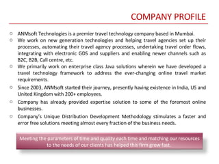 COMPANY PROFILE ANMsoft Technologies is a premier travel technology company based in Mumbai. We work on new generation technologies and helping travel agencies set up their processes, automating their travel agency processes, undertaking travel order flows, integrating with electronic GDS and suppliers and enabling newer channels such as B2C, B2B, Call centre, etc.  We primarily work on enterprise class Java solutions wherein we have developed a travel technology framework to address the ever-changing online travel market requirements. Since 2003, ANMsoft started their journey, presently having existence in India, US and United Kingdom with 200+ employees.  Company has already provided expertise solution to some of the foremost online businesses.  Company’s Unique Distribution Development Methodology stimulates a faster and error free solutions meeting almost every fraction of the business needs. Meeting the parameters of time and quality each time and matching our resources to the needs of our clients has helped this firm grow fast.  