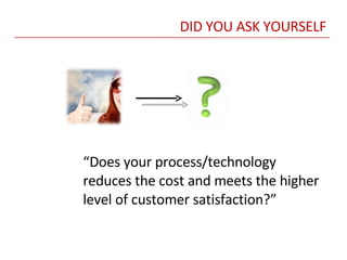 DID YOU ASK YOURSELF “ Does your process/technology reduces the cost and meets the higher level of customer satisfaction?” 