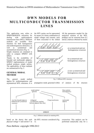 Historical brochure on DWM simulation of Multiconductor Transmission Lines (1990)
Piero Belforte copyright 1990-2012
DWN MODELS FOR
MULTICONDUCTOR TRANSMISSION
LINES
This application note refers to
SPRINT&SIGHTS utilization for
dealing with multiconductor
transmission lines (MTL). Different
methods are available from
literature for both homogeneous
and nonhomogeneous dielectrics, as
well as symmetrical and
asymmetrical structures (Fig. 1).
Simple situations are simulated in
order to compare SPRINT with
SPICE.
Thanks to the availability of
bimodal and multimodal adaptors,
SPRINT implementation of modal
method produces simple netlists.
The applicability of these methods
are summarized in Fig. 2.
GENERAL MODAL
METHOD
The general modal method
applies for nonhomogeneous and
asymmetrical MTL structures. It is
based on the theory that each
physical voltage 'v' and current 'i' at
the MTL points can be represented
by means of a linear combination of
modal voltages and currents, each
of them associated to the related
propagation mode generated within
the MTL structure considered (Fig.
3).
All the parameters needed for the
analytical solution of the MTL
problem can be extracted from [L]
and [C] matrices obtained by means
of analysis of the structure
crossection. This analysis can be
performed analytically only for a
modal method
(general)
Marx method
(homogeneous)
two-line bimodal adaptors
(balanced and symmetrical
structure)
tridiagonal
(symmetrical: coupling
between adjacent lines only)
Chang transformers multimodal
adaptor
SPRINT
Fig. 2: Different methods for modeling MTL.
a) symmetrical and not
homogeneous structure
b) symmetrical and
homogeneous structure
c) not symmetrical and
homogeneous structure
Fig. 1: Different MTL structures.
 