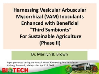 Harnessing Vesicular Arbuscular
Mycorrhizal (VAM) Inoculants
Enhanced with Beneficial
“Third Symbionts”
For Sustainable Agriculture
(Phase II)
Dr. Marilyn B. Brown
Paper presented during the Annual ANMICRO meeting held in Pullman
Kuching, Sarawaak, Malaysia last April 26, 2018
 