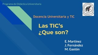 Las TIC’s
¿Que son?
E. Martínez
J. Fernández
M. Gastón
Docencia Universitaria y TIC
Programa de Didáctica Universitaria
 