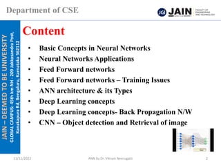 JAIN
–
DEEMED
TO
BE
UNIVERSITY
GLOBAL
CAMPUS:
45th
km
NH
-
209
Jakkasandra
Post,
Kanakapura
Rd,
Bengaluru,
Karnataka
562112
Department of CSE
• Basic Concepts in Neural Networks
• Neural Networks Applications
• Feed Forward networks
• Feed Forward networks – Training Issues
• ANN architecture & its Types
• Deep Learning concepts
• Deep Learning concepts- Back Propagation N/W
• CNN – Object detection and Retrieval of image
Content
11/11/2022 ANN by Dr. Vikram Neerugatti 2
 