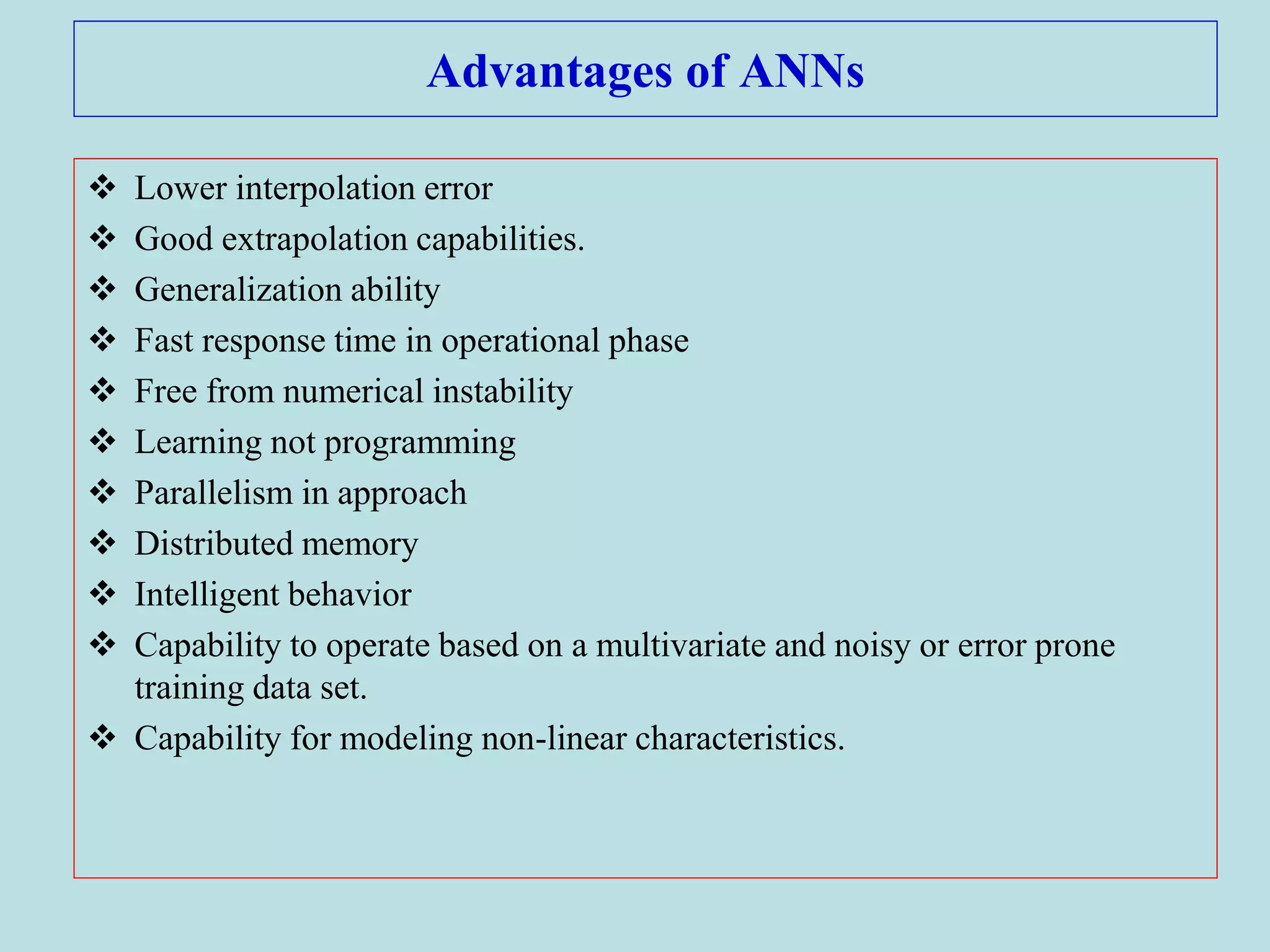 Advantages of ANNs
 Lower interpolation error
 Good extrapolation capabilities.
 Generalization ability
 Fast response time in operational phase
 Free from numerical instability
 Learning not programming
 Parallelism in approach
 Distributed memory
 Intelligent behavior
 Capability to operate based on a multivariate and noisy or error prone
training data set.
 Capability for modeling non-linear characteristics.
 