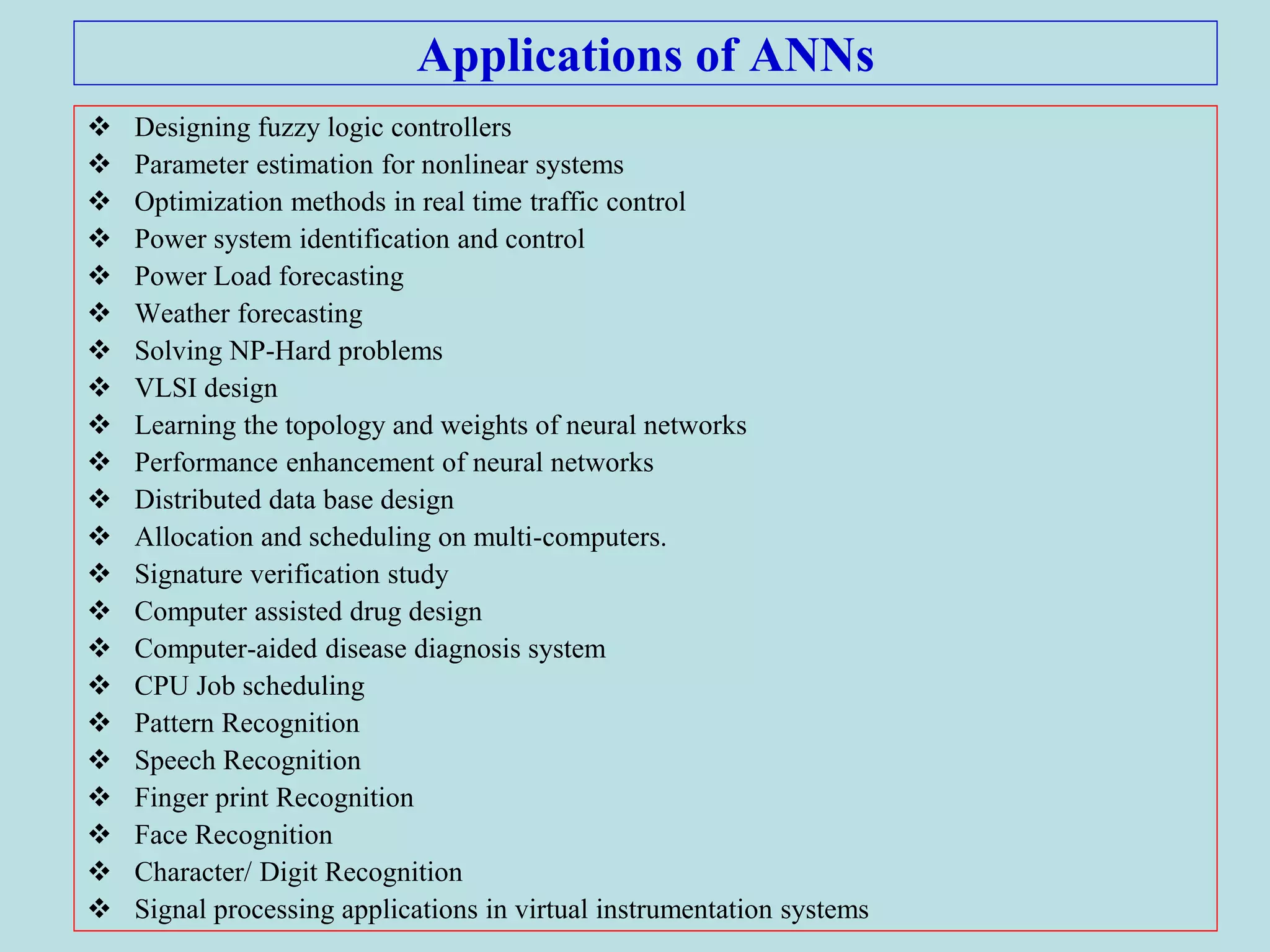 Applications of ANNs
 Designing fuzzy logic controllers
 Parameter estimation for nonlinear systems
 Optimization methods in real time traffic control
 Power system identification and control
 Power Load forecasting
 Weather forecasting
 Solving NP-Hard problems
 VLSI design
 Learning the topology and weights of neural networks
 Performance enhancement of neural networks
 Distributed data base design
 Allocation and scheduling on multi-computers.
 Signature verification study
 Computer assisted drug design
 Computer-aided disease diagnosis system
 CPU Job scheduling
 Pattern Recognition
 Speech Recognition
 Finger print Recognition
 Face Recognition
 Character/ Digit Recognition
 Signal processing applications in virtual instrumentation systems
 