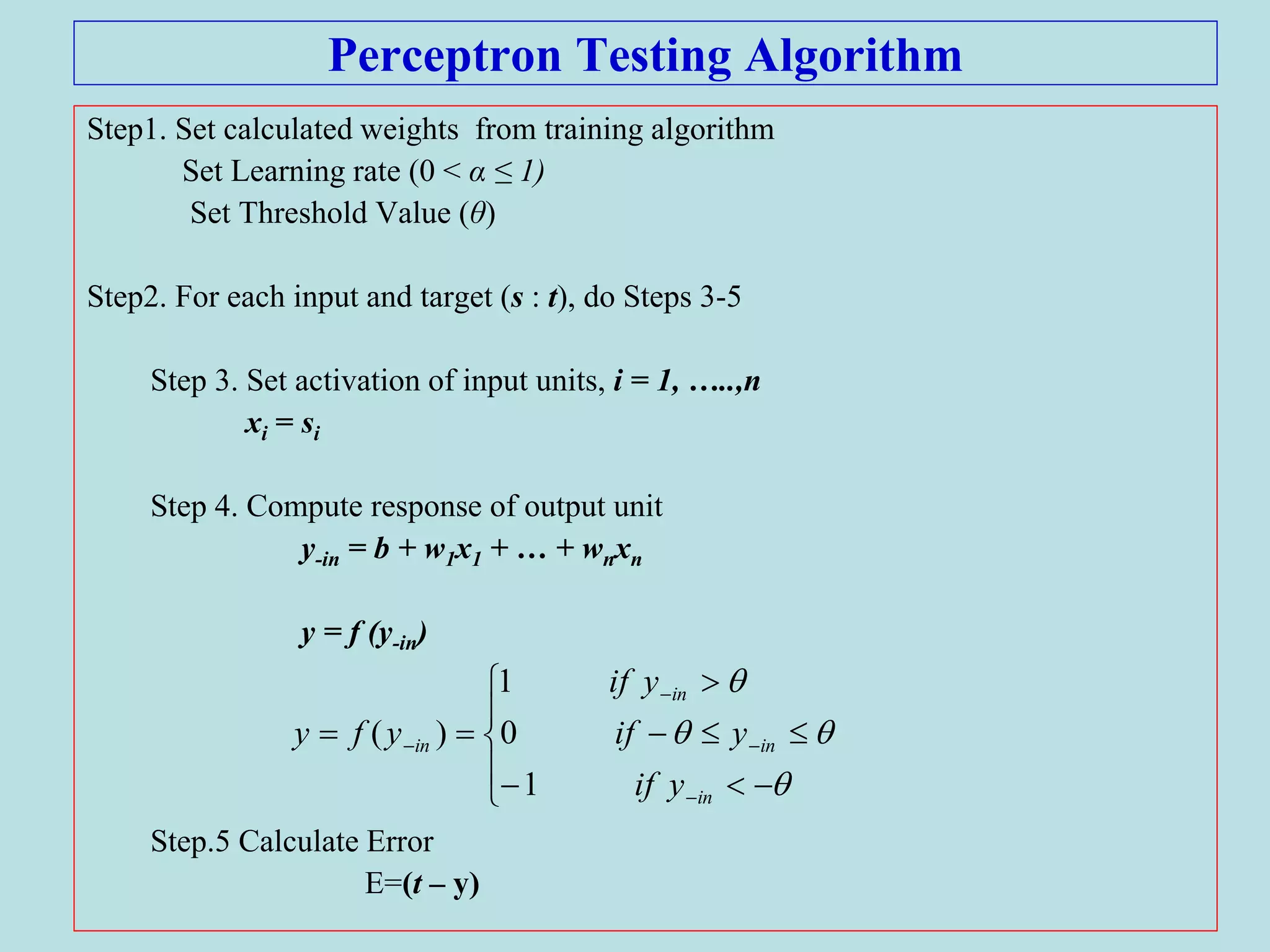 Perceptron Testing Algorithm
Step1. Set calculated weights from training algorithm
Set Learning rate (0 < α ≤ 1)
Set Threshold Value (θ)
Step2. For each input and target (s : t), do Steps 3-5
Step 3. Set activation of input units, i = 1, …..,n
xi = si
Step 4. Compute response of output unit
y-in = b + w1x1 + … + wnxn
y = f (y-in)
Step.5 Calculate Error
E=(t – y)
















in
in
in
in
yif
yif
yif
yfy
1
0
1
)(
 