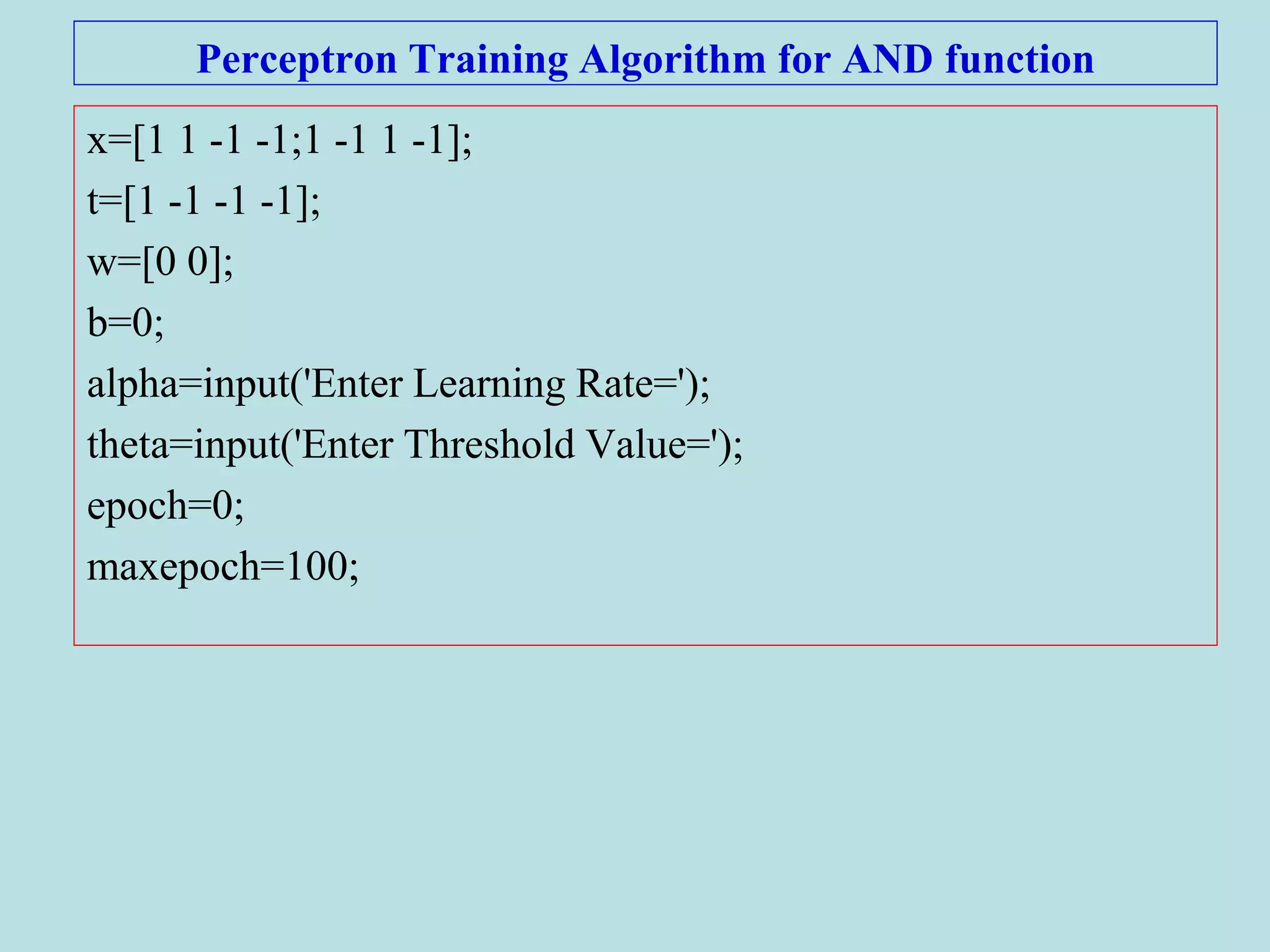 Perceptron Training Algorithm for AND function
x=[1 1 -1 -1;1 -1 1 -1];
t=[1 -1 -1 -1];
w=[0 0];
b=0;
alpha=input('Enter Learning Rate=');
theta=input('Enter Threshold Value=');
epoch=0;
maxepoch=100;
 