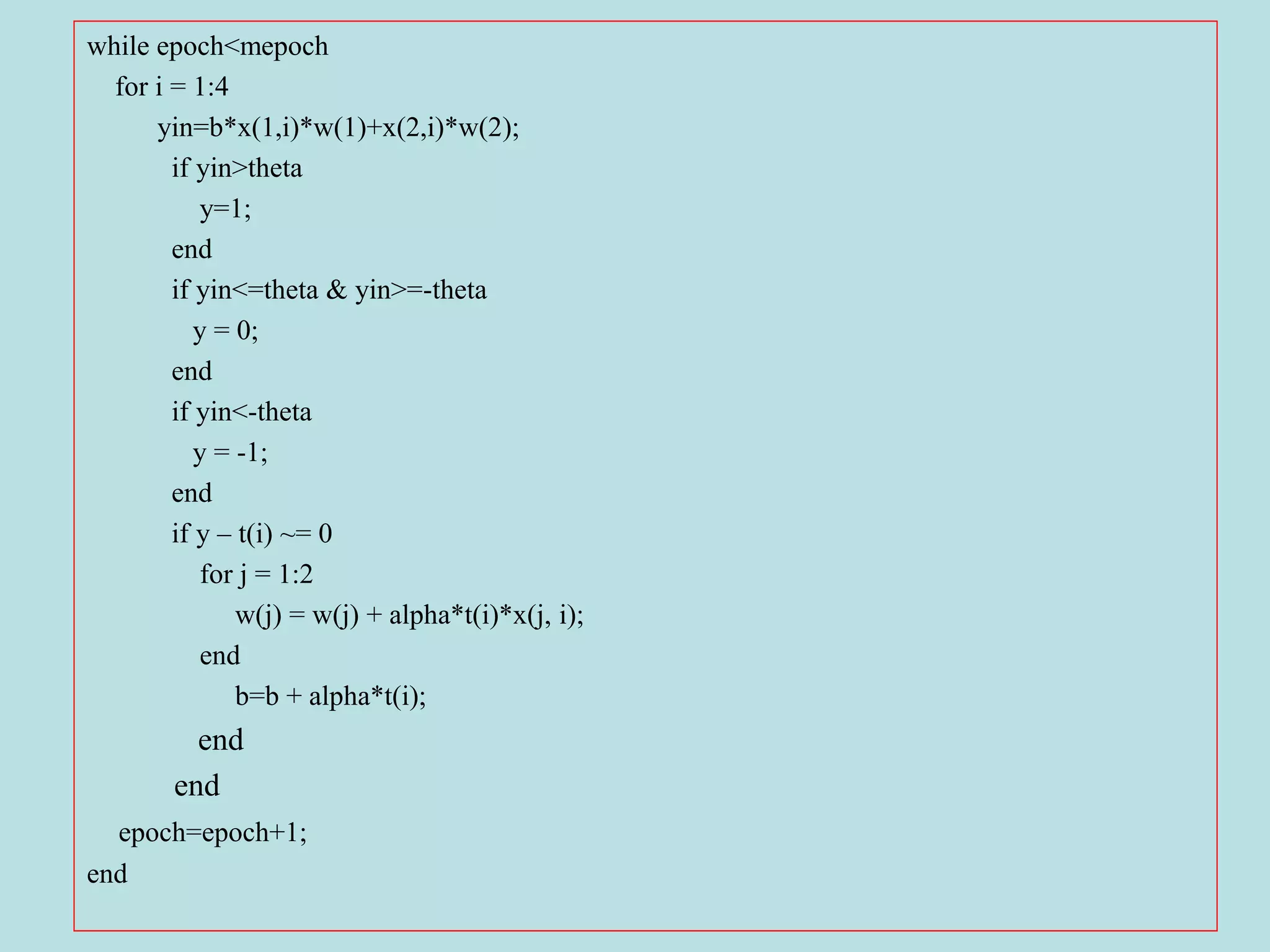 while epoch<mepoch
for i = 1:4
yin=b*x(1,i)*w(1)+x(2,i)*w(2);
if yin>theta
y=1;
end
if yin<=theta & yin>=-theta
y = 0;
end
if yin<-theta
y = -1;
end
if y – t(i) ~= 0
for j = 1:2
w(j) = w(j) + alpha*t(i)*x(j, i);
end
b=b + alpha*t(i);
end
end
epoch=epoch+1;
end
 