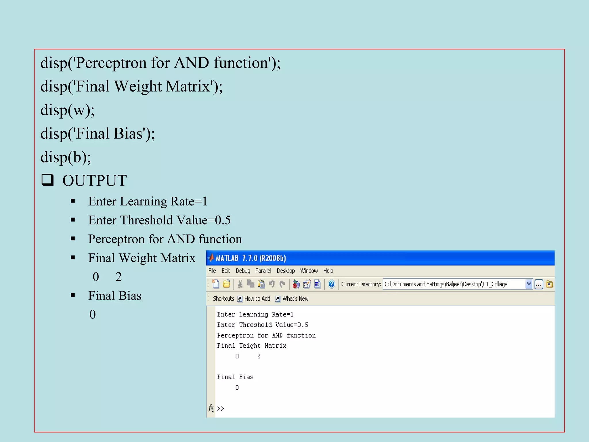 disp('Perceptron for AND function');
disp('Final Weight Matrix');
disp(w);
disp('Final Bias');
disp(b);
 OUTPUT
 Enter Learning Rate=1
 Enter Threshold Value=0.5
 Perceptron for AND function
 Final Weight Matrix
0 2
 Final Bias
0
 