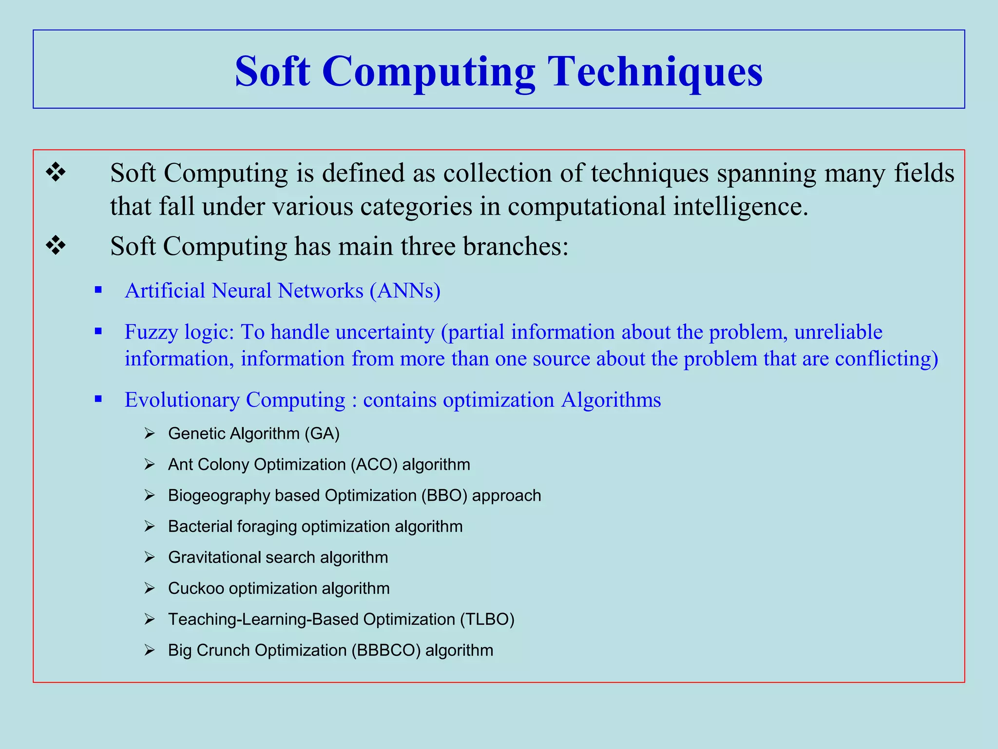 Soft Computing Techniques
 Soft Computing is defined as collection of techniques spanning many fields
that fall under various categories in computational intelligence.
 Soft Computing has main three branches:
 Artificial Neural Networks (ANNs)
 Fuzzy logic: To handle uncertainty (partial information about the problem, unreliable
information, information from more than one source about the problem that are conflicting)
 Evolutionary Computing : contains optimization Algorithms
 Genetic Algorithm (GA)
 Ant Colony Optimization (ACO) algorithm
 Biogeography based Optimization (BBO) approach
 Bacterial foraging optimization algorithm
 Gravitational search algorithm
 Cuckoo optimization algorithm
 Teaching-Learning-Based Optimization (TLBO)
 Big Crunch Optimization (BBBCO) algorithm
 