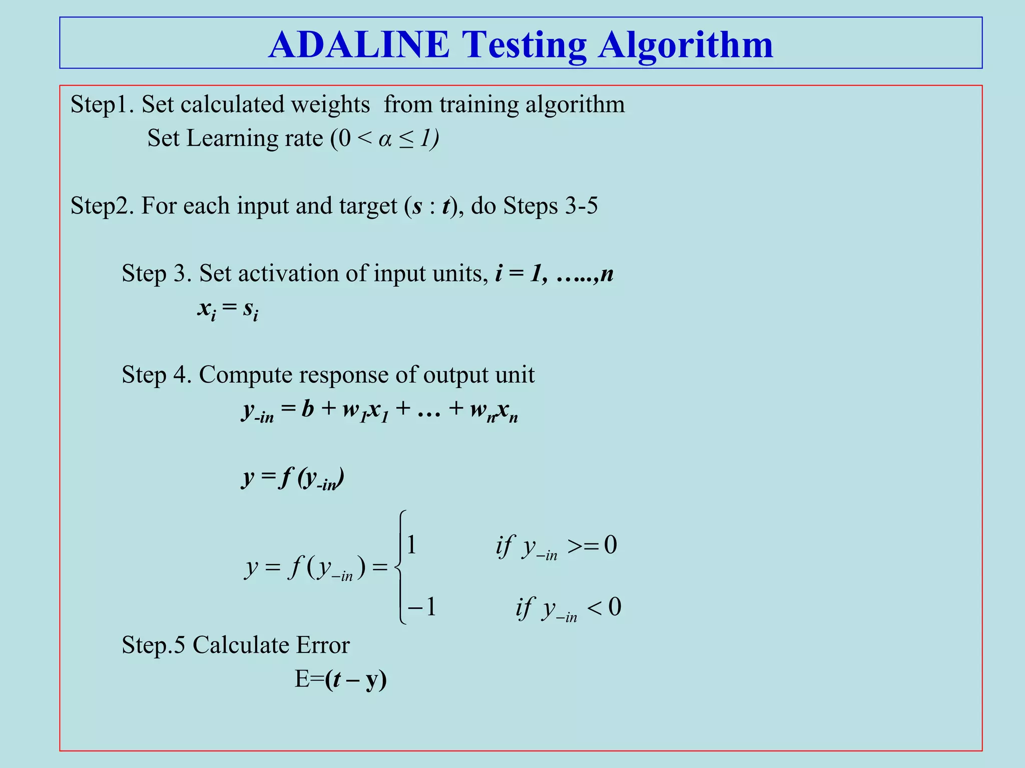 ADALINE Testing Algorithm
Step1. Set calculated weights from training algorithm
Set Learning rate (0 < α ≤ 1)
Step2. For each input and target (s : t), do Steps 3-5
Step 3. Set activation of input units, i = 1, …..,n
xi = si
Step 4. Compute response of output unit
y-in = b + w1x1 + … + wnxn
y = f (y-in)
Step.5 Calculate Error
E=(t – y)











01
01
)(
in
in
in
yif
yif
yfy
 