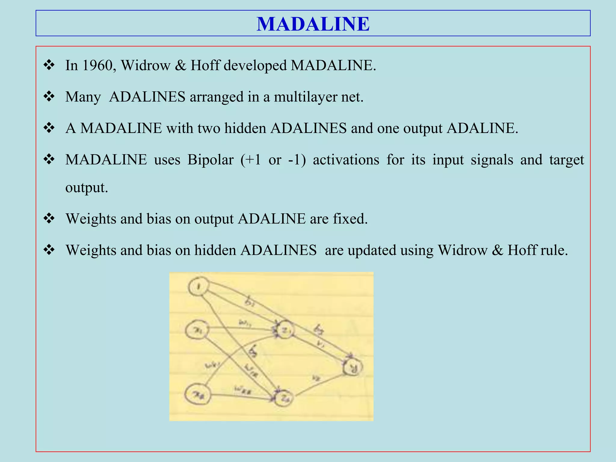 MADALINE
 In 1960, Widrow & Hoff developed MADALINE.
 Many ADALINES arranged in a multilayer net.
 A MADALINE with two hidden ADALINES and one output ADALINE.
 MADALINE uses Bipolar (+1 or -1) activations for its input signals and target
output.
 Weights and bias on output ADALINE are fixed.
 Weights and bias on hidden ADALINES are updated using Widrow & Hoff rule.
 