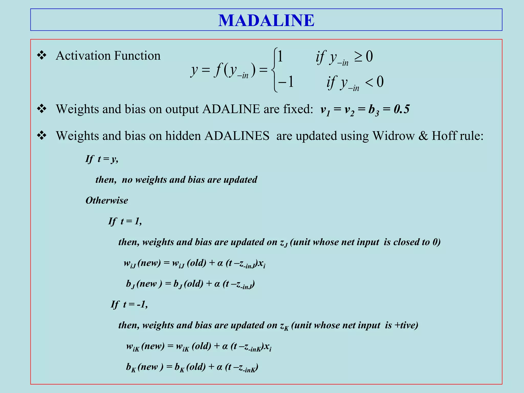 MADALINE
 Activation Function
 Weights and bias on output ADALINE are fixed: v1 = v2 = b3 = 0.5
 Weights and bias on hidden ADALINES are updated using Widrow & Hoff rule:
If t = y,
then, no weights and bias are updated
Otherwise
If t = 1,
then, weights and bias are updated on zJ (unit whose net input is closed to 0)
wiJ (new) = wiJ (old) + α (t –z-inJ)xi
bJ (new ) = bJ (old) + α (t –z-inJ)
If t = -1,
then, weights and bias are updated on zK (unit whose net input is +tive)
wiK (new) = wiK (old) + α (t –z-inK)xi
bK (new ) = bK (old) + α (t –z-inK)









01
01
)(
in
in
in
yif
yif
yfy
 