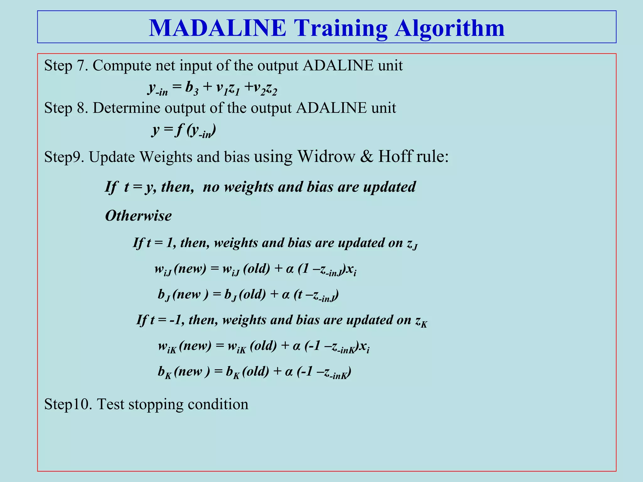 MADALINE Training Algorithm
Step 7. Compute net input of the output ADALINE unit
y-in = b3 + v1z1 +v2z2
Step 8. Determine output of the output ADALINE unit
y = f (y-in)
Step9. Update Weights and bias using Widrow & Hoff rule:
If t = y, then, no weights and bias are updated
Otherwise
If t = 1, then, weights and bias are updated on zJ
wiJ (new) = wiJ (old) + α (1 –z-inJ)xi
bJ (new ) = bJ (old) + α (t –z-inJ)
If t = -1, then, weights and bias are updated on zK
wiK (new) = wiK (old) + α (-1 –z-inK)xi
bK (new ) = bK (old) + α (-1 –z-inK)
Step10. Test stopping condition
 