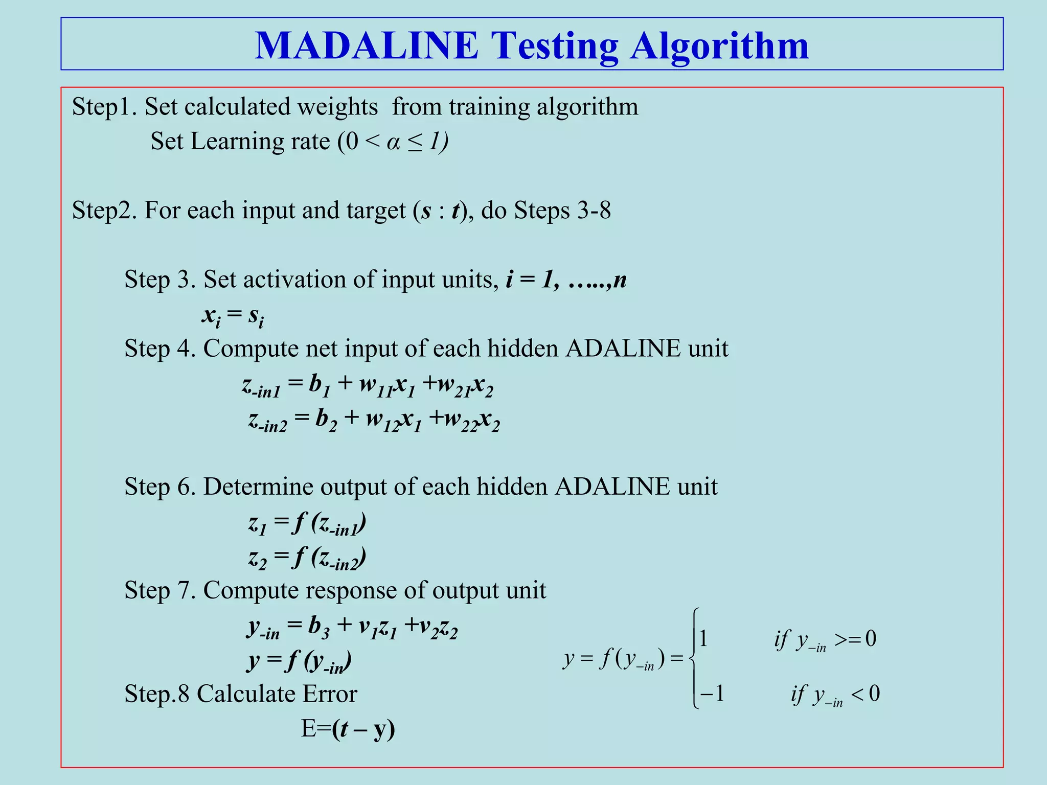 MADALINE Testing Algorithm
Step1. Set calculated weights from training algorithm
Set Learning rate (0 < α ≤ 1)
Step2. For each input and target (s : t), do Steps 3-8
Step 3. Set activation of input units, i = 1, …..,n
xi = si
Step 4. Compute net input of each hidden ADALINE unit
z-in1 = b1 + w11x1 +w21x2
z-in2 = b2 + w12x1 +w22x2
Step 6. Determine output of each hidden ADALINE unit
z1 = f (z-in1)
z2 = f (z-in2)
Step 7. Compute response of output unit
y-in = b3 + v1z1 +v2z2
y = f (y-in)
Step.8 Calculate Error
E=(t – y)











01
01
)(
in
in
in
yif
yif
yfy
 