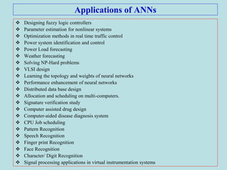 Applications of ANNs
 Designing fuzzy logic controllers
 Parameter estimation for nonlinear systems
 Optimization methods in real time traffic control
 Power system identification and control
 Power Load forecasting
 Weather forecasting
 Solving NP-Hard problems
 VLSI design
 Learning the topology and weights of neural networks
 Performance enhancement of neural networks
 Distributed data base design
 Allocation and scheduling on multi-computers.
 Signature verification study
 Computer assisted drug design
 Computer-aided disease diagnosis system
 CPU Job scheduling
 Pattern Recognition
 Speech Recognition
 Finger print Recognition
 Face Recognition
 Character/ Digit Recognition
 Signal processing applications in virtual instrumentation systems
 