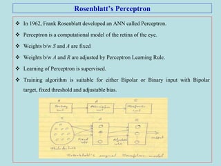Rosenblatt’s Perceptron
 In 1962, Frank Rosenblatt developed an ANN called Perceptron.
 Perceptron is a computational model of the retina of the eye.
 Weights b/w S and A are fixed
 Weights b/w A and R are adjusted by Perceptron Learning Rule.
 Learning of Perceptron is supervised.
 Training algorithm is suitable for either Bipolar or Binary input with Bipolar
target, fixed threshold and adjustable bias.
 