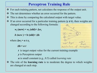 Perceptron Training Rule
 For each training pattern, net calculates the response of the output unit.
 The net determines whether an error occurred for the pattern.
 This is done by comparing the calculated output with target value.
 If an error occurred for a particular training pattern (y ≠ t), then weights are
changed according to the following formula:
wi (new) = wi (old)+ wi
b (new ) = b (old)+ b
where wi = α t xi
b = α t
t is target output value for the current training example
y is Perceptron output
α is small constant (e.g., 0.5) called learning rate
 The role of the learning rate is to moderate the degree to which weights
are changed at each step.
 