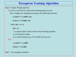 Perceptron Training Algorithm
Step.6 Update Weight and bias
If an error occurred for a particular training pattern (y ≠ t),
then, weights are changed according to the following formula:
wi (new) = wi (old)+ wi
b (new ) = b (old)+ b
where wi = α t xi
b = α t
t is target output value for the current training example
y is Perceptron output
α is small constant (e.g., 0.5) called learning rate
Else
wi (new) = wi (old)
b (new ) = b (old)
Step 7. Test stopping condition
 