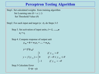 Perceptron Testing Algorithm
Step1. Set calculated weights from training algorithm
Set Learning rate (0 < α ≤ 1)
Set Threshold Value (θ)
Step2. For each input and target (s : t), do Steps 3-5
Step 3. Set activation of input units, i = 1, …..,n
xi = si
Step 4. Compute response of output unit
y-in = b + w1x1 + … + wnxn
y = f (y-in)
Step.5 Calculate Error
E=(t – y)
















in
in
in
in
yif
yif
yif
yfy
1
0
1
)(
 