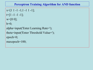 Perceptron Training Algorithm for AND function
x=[1 1 -1 -1;1 -1 1 -1];
t=[1 -1 -1 -1];
w=[0 0];
b=0;
alpha=input('Enter Learning Rate=');
theta=input('Enter Threshold Value=');
epoch=0;
maxepoch=100;
 