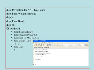 disp('Perceptron for AND function');
disp('Final Weight Matrix');
disp(w);
disp('Final Bias');
disp(b);
 OUTPUT
 Enter Learning Rate=1
 Enter Threshold Value=0.5
 Perceptron for AND function
 Final Weight Matrix
0 2
 Final Bias
0
 