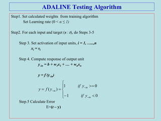 ADALINE Testing Algorithm
Step1. Set calculated weights from training algorithm
Set Learning rate (0 < α ≤ 1)
Step2. For each input and target (s : t), do Steps 3-5
Step 3. Set activation of input units, i = 1, …..,n
xi = si
Step 4. Compute response of output unit
y-in = b + w1x1 + … + wnxn
y = f (y-in)
Step.5 Calculate Error
E=(t – y)











01
01
)(
in
in
in
yif
yif
yfy
 